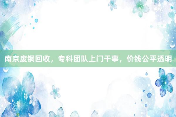 南京废铜回收，专科团队上门干事，价钱公平透明