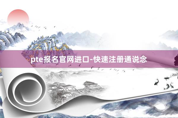 pte报名官网进口-快速注册通说念