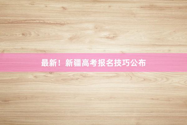 最新！新疆高考报名技巧公布